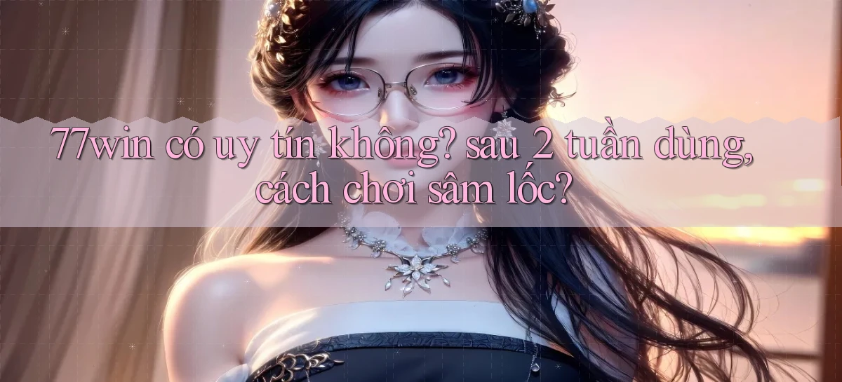 77win có uy tín không sau 2 tuần dùng, cách chơi sâm lốc