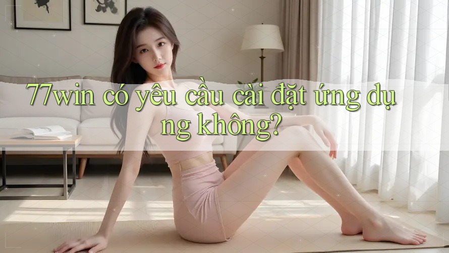 77win có yêu cầu cài đặt ứng dụng không? 77win có yêu cầu cài đặt ứng dụng không?
