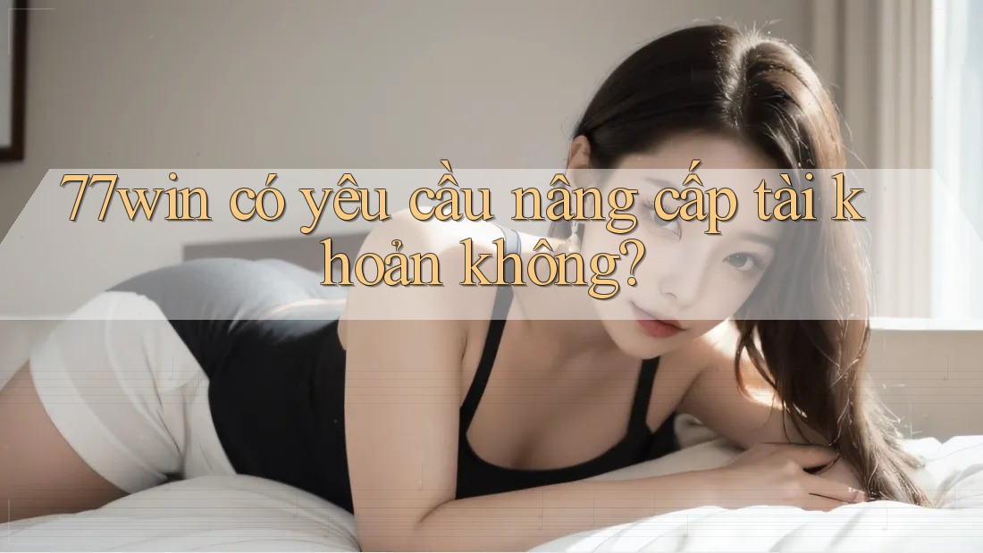 77win có yêu cầu nâng cấp tài khoản không?