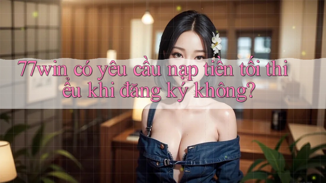 77win có yêu cầu nạp tiền tối thiểu khi đăng ký không? 77win có yêu cầu nạp tiền tối thiểu khi đăng ký không?
