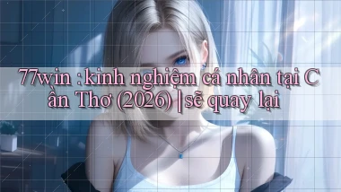 77win kinh nghiệm cá nhân tại Cần Thơ (2026) sẽ quay lại