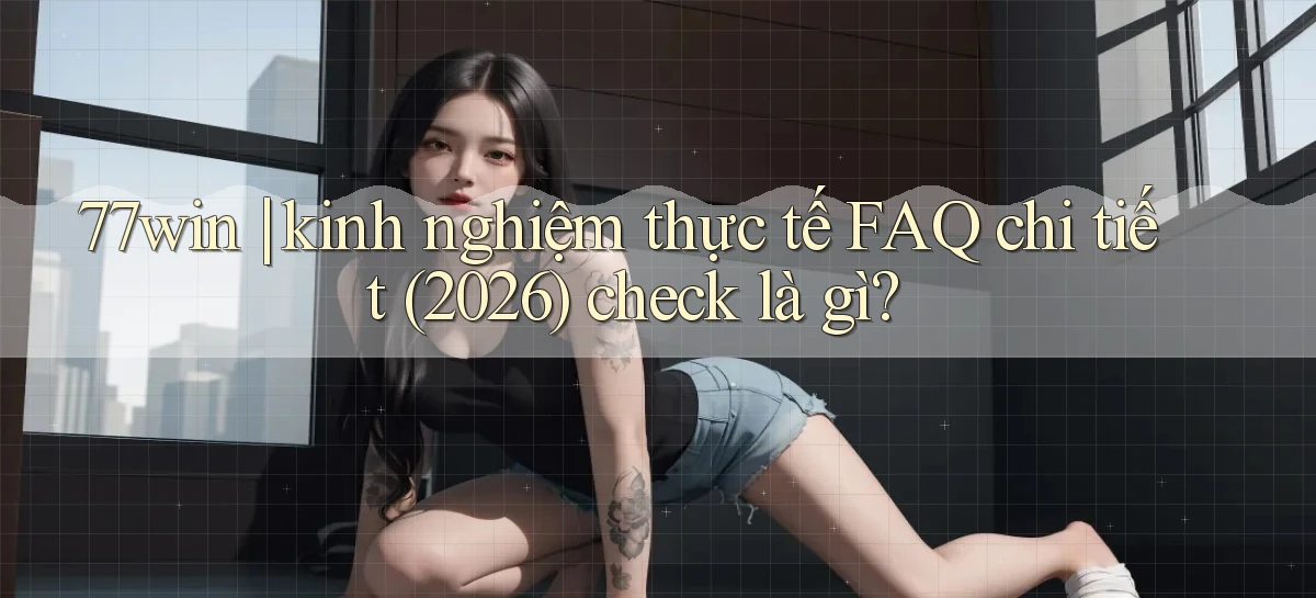 77win kinh nghiệm thực tế FAQ chi tiết (2026) check là gì