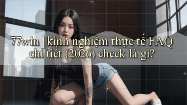 77win kinh nghiệm thực tế FAQ chi tiết (2026) check là gì
