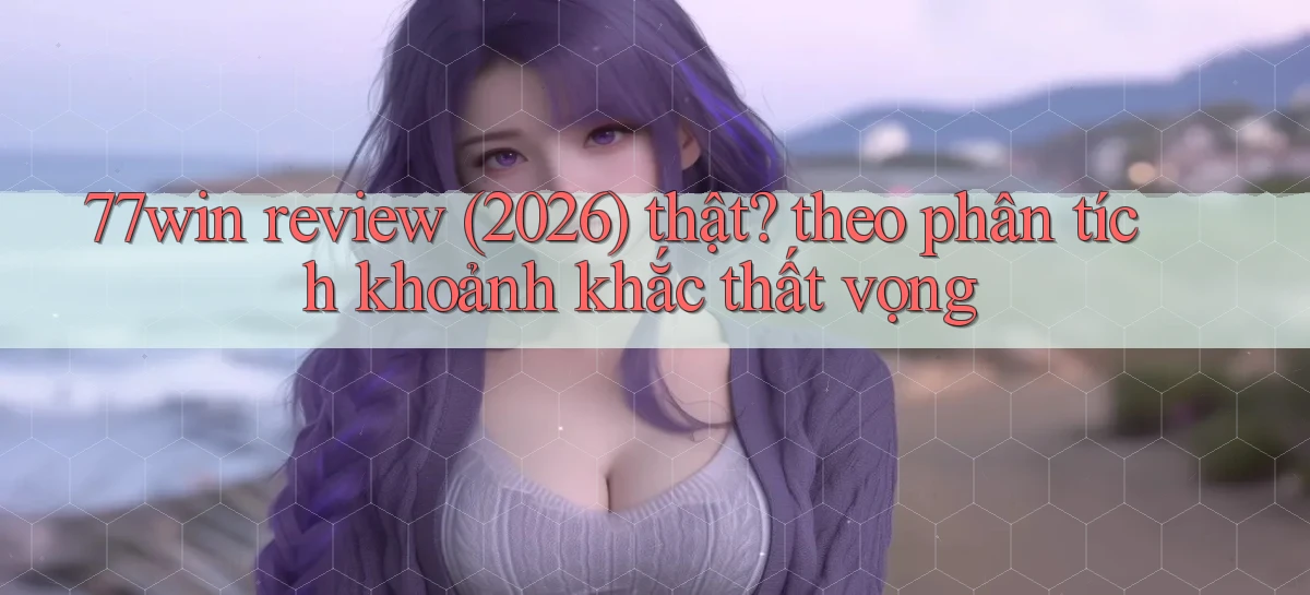 77win review (2026) thật theo phân tích khoảnh khắc thất vọng