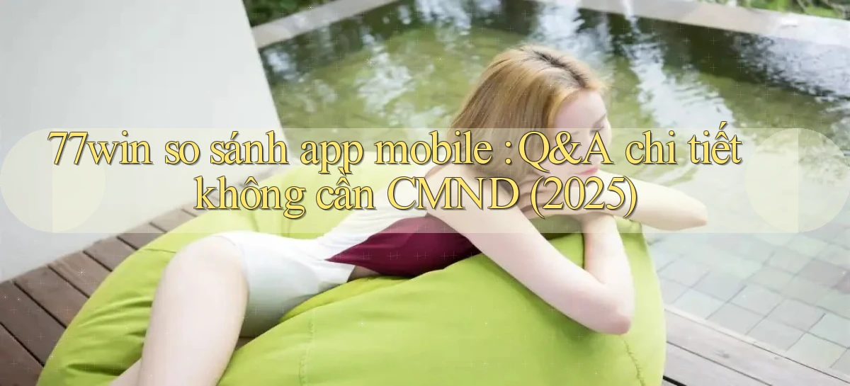 77win so sánh app mobile Q&A chi tiết không cần CMND (2025)