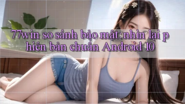 77win so sánh bảo mật nhìn lại phiên bản chuẩn Android 10