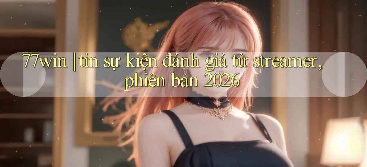 77win tin sự kiện đánh giá từ streamer, phiên bản 2026