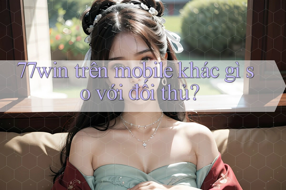 77win trên mobile khác gì so với đối thủ?