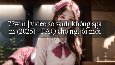 77win video so sánh không spam (2025)   FAQ cho người mới