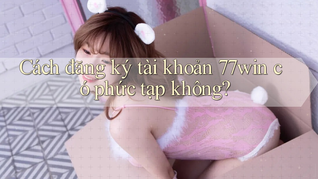 Cách đăng ký tài khoản 77win có phức tạp không?