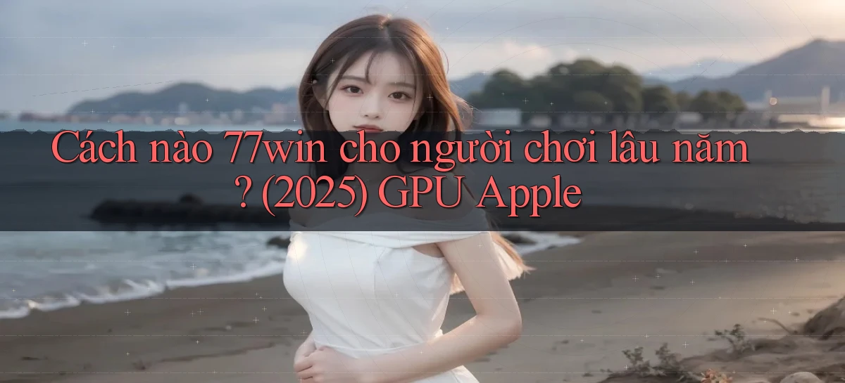 Cách nào 77win cho người chơi lâu năm (2025) GPU Apple