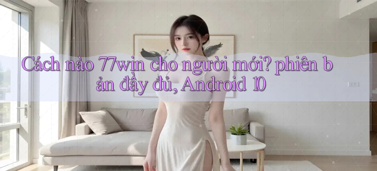 Cách nào 77win cho người mới phiên bản đầy đủ, Android 10