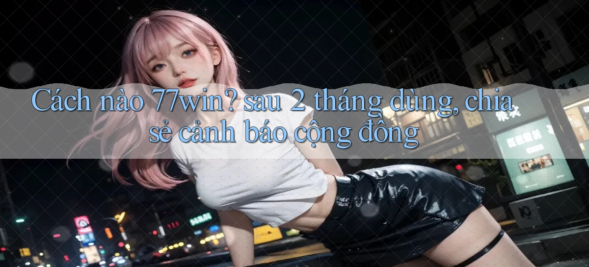 Cách nào 77win sau 2 tháng dùng, chia sẻ cảnh báo cộng đồng