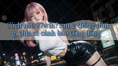 Cách nào 77win sau 2 tháng dùng, chia sẻ cảnh báo cộng đồng