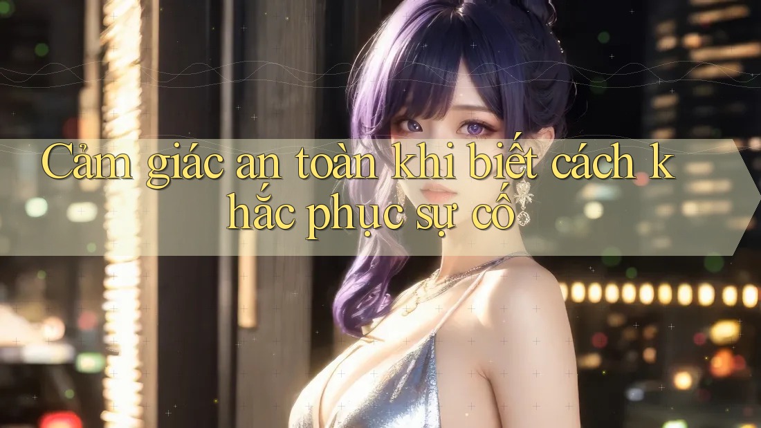 Cảm giác an toàn khi biết cách khắc phục sự cố