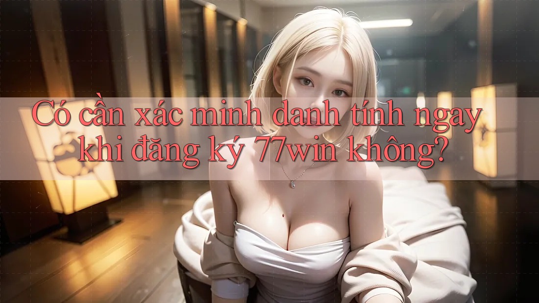 Có cần xác minh danh tính ngay khi đăng ký 77win không? Có cần xác minh danh tính ngay khi đăng ký 77win không?