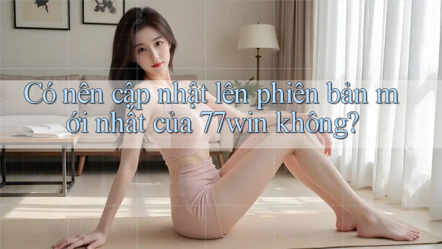 Có nên cập nhật lên phiên bản mới nhất của 77win không?
