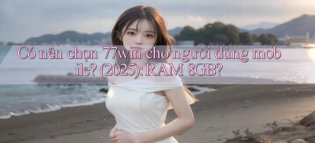 Có nên chọn 77win cho người dùng mobile (2025) RAM 8GB