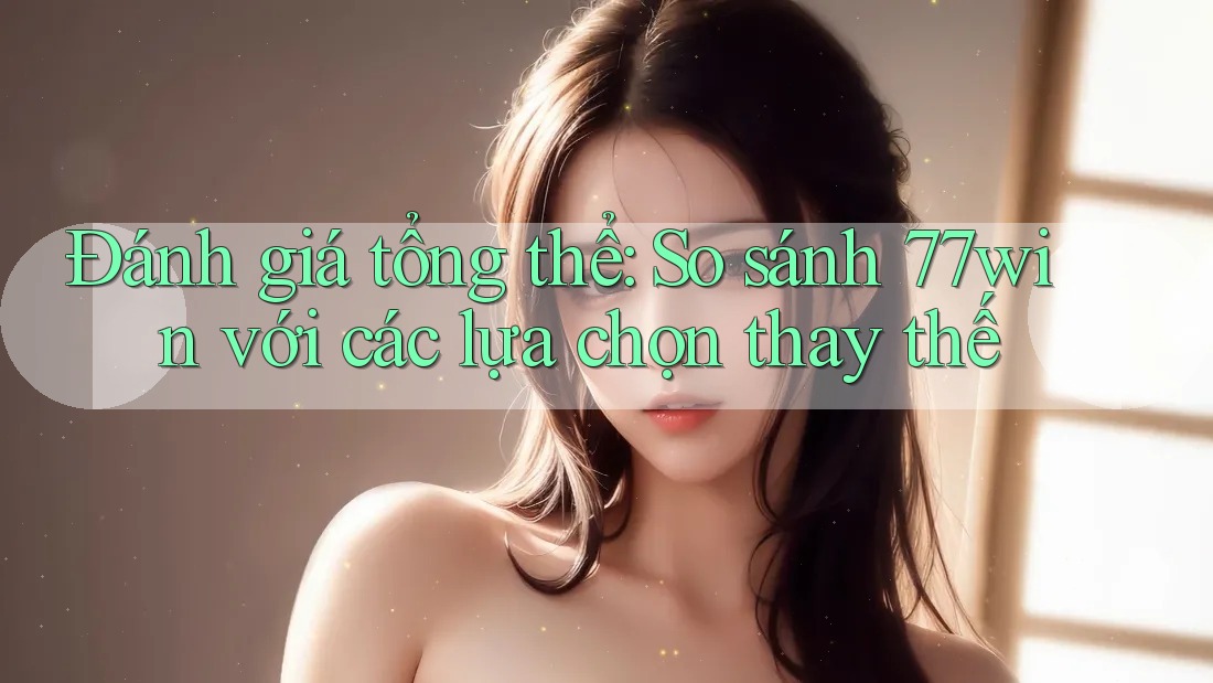 Đánh giá tổng thể: So sánh 77win với các lựa chọn thay thế