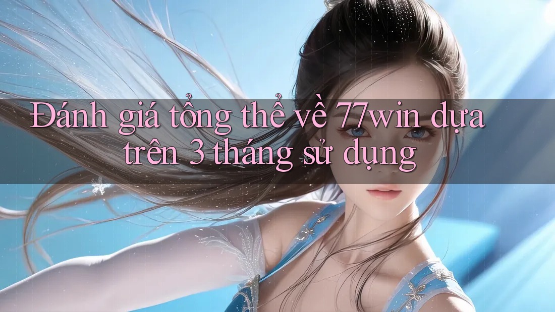 Đánh giá tổng thể về 77win dựa trên 3 tháng sử dụng