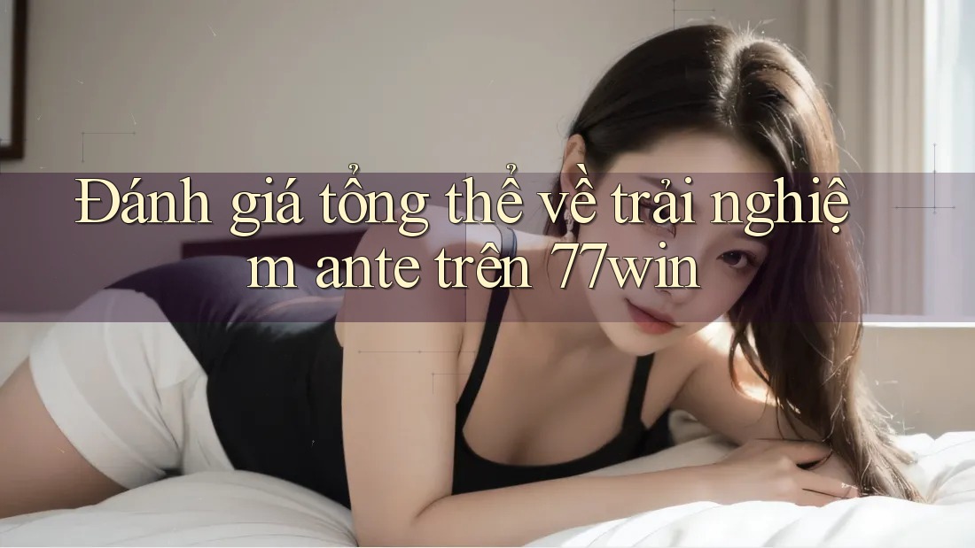 Đánh giá tổng thể về trải nghiệm ante trên 77win