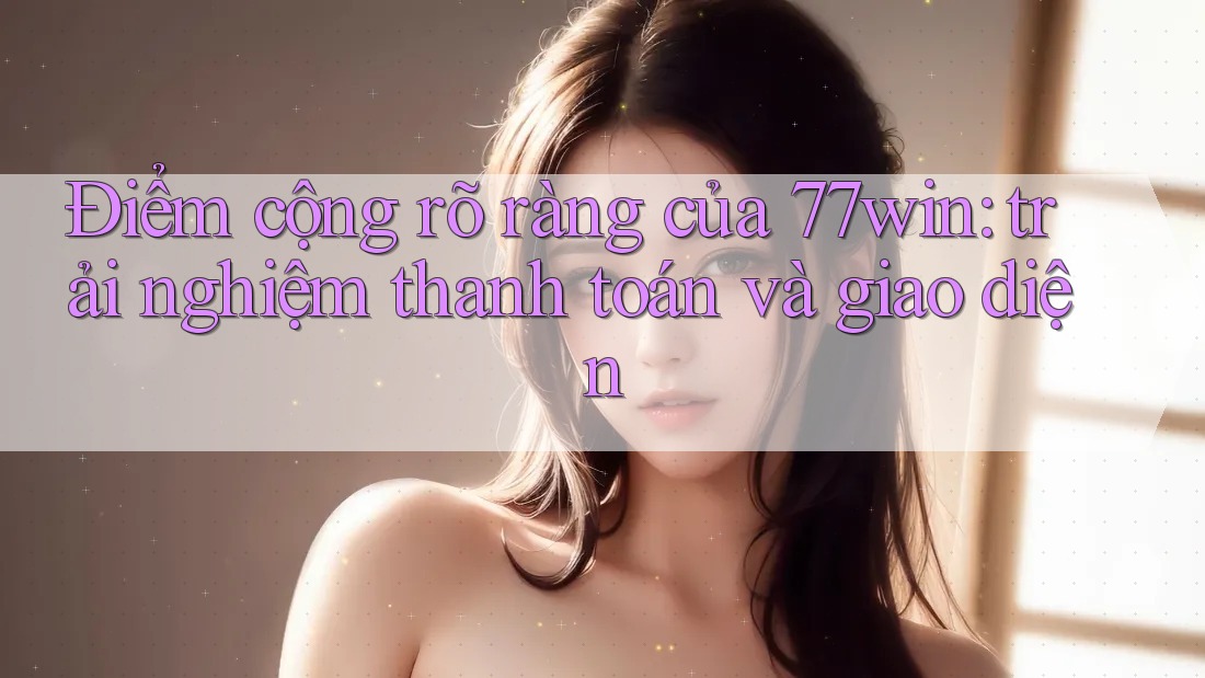 Điểm cộng rõ ràng của 77win: trải nghiệm thanh toán và giao diện Điểm cộng rõ ràng của 77win: trải nghiệm thanh toán và giao diện