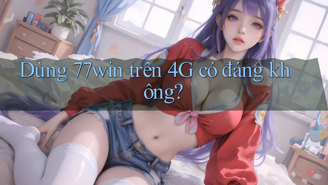 Dùng 77win trên 4G có đáng không?