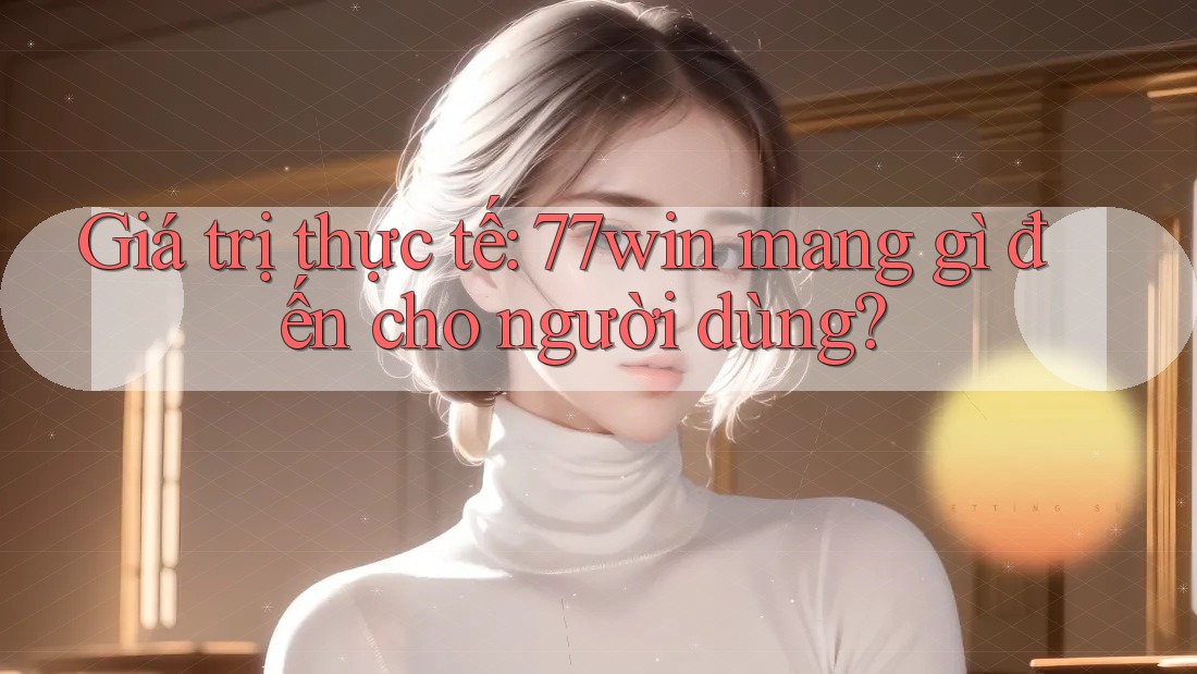 Giá trị thực tế: 77win mang gì đến cho người dùng?