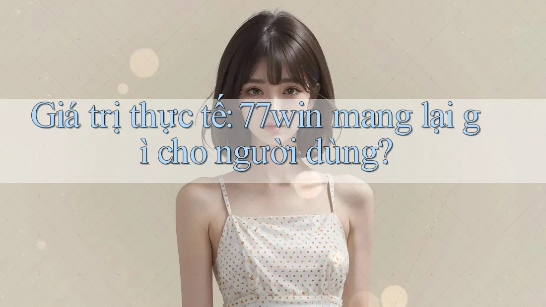 Giá trị thực tế: 77win mang lại gì cho người dùng?