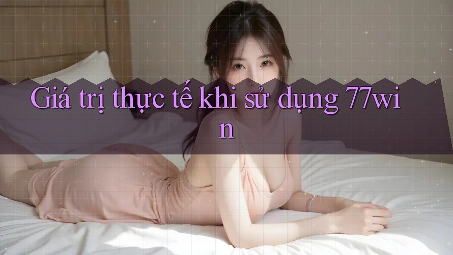 Giá trị thực tế khi sử dụng 77win Giá trị thực tế khi sử dụng 77win