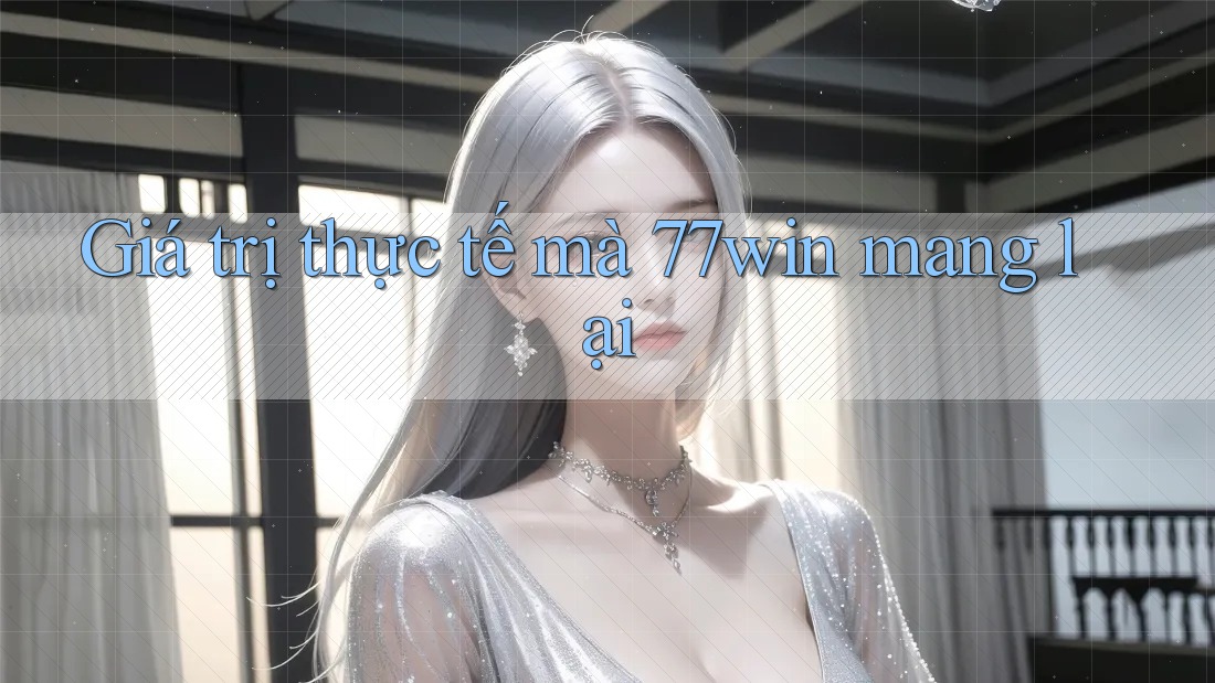 Giá trị thực tế mà 77win mang lại Giá trị thực tế mà 77win mang lại