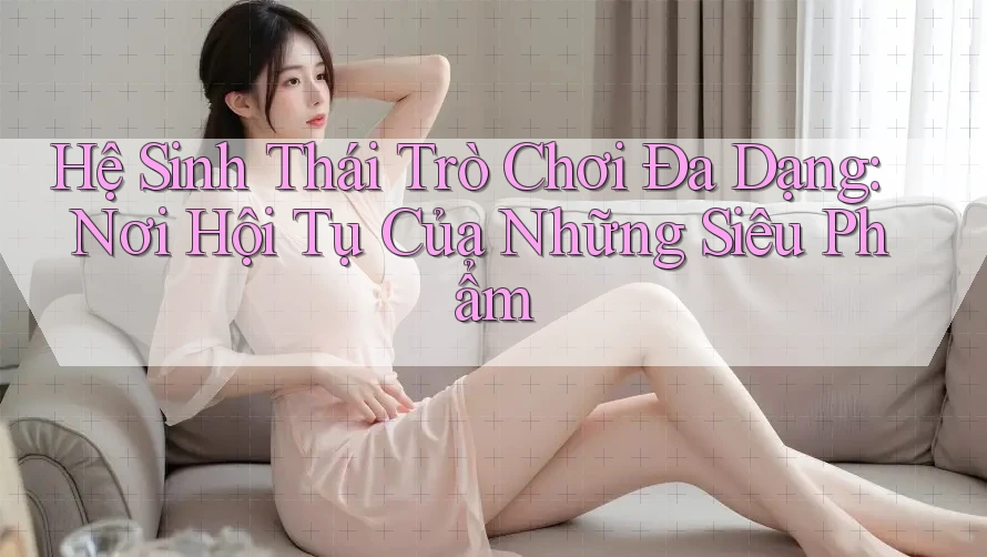 Hệ Sinh Thái Trò Chơi Đa Dạng: Nơi Hội Tụ Của Những Siêu Phẩm
