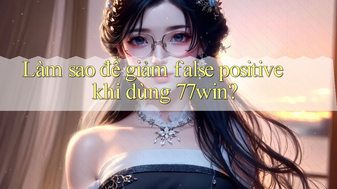 Làm sao để giảm false positive khi dùng 77win?