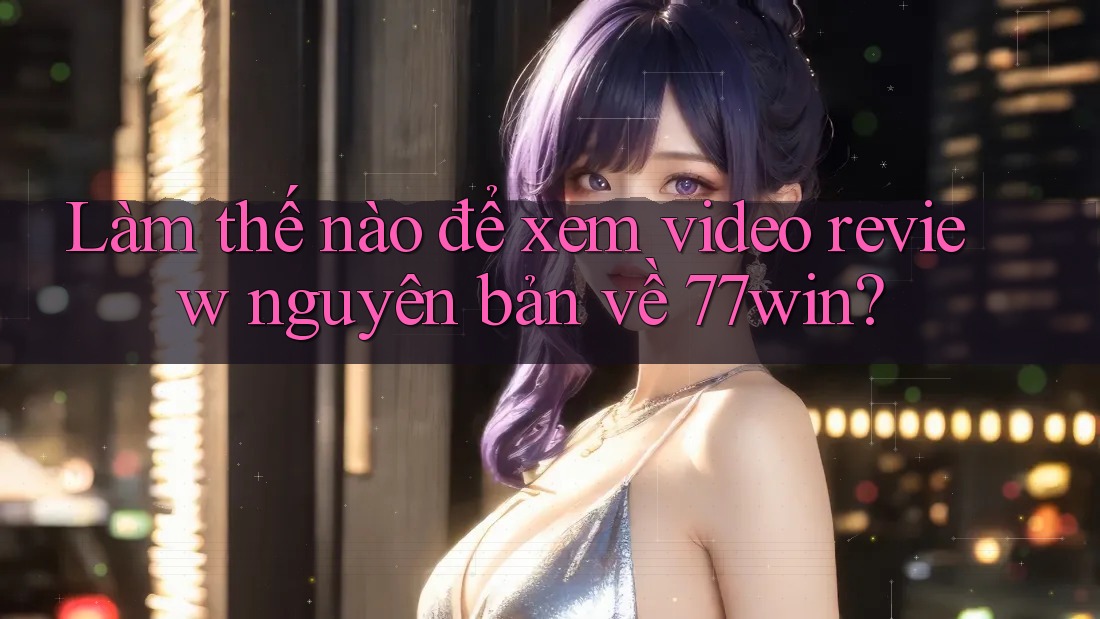 Làm thế nào để xem video review nguyên bản về 77win?