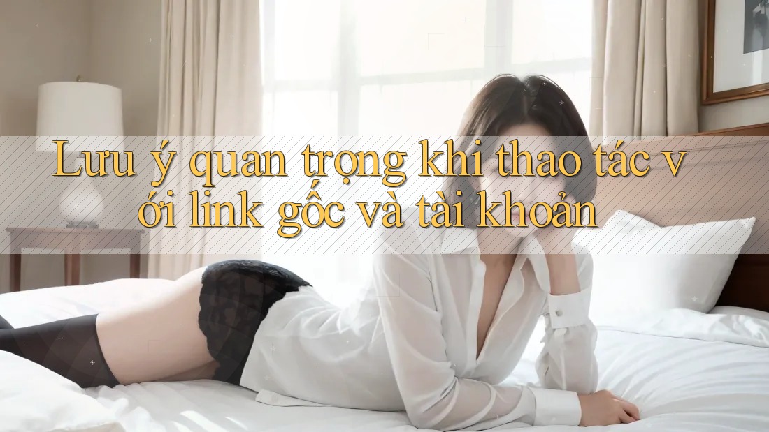 Lưu ý quan trọng khi thao tác với link gốc và tài khoản Lưu ý quan trọng khi thao tác với link gốc và tài khoản