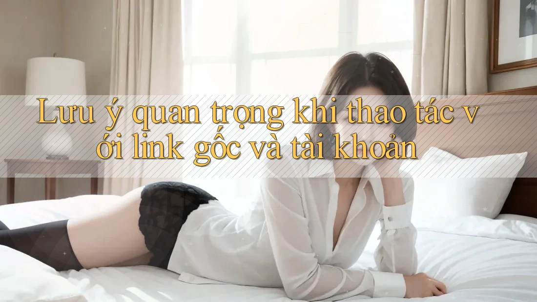 Lưu ý quan trọng khi thao tác với link gốc và tài khoản