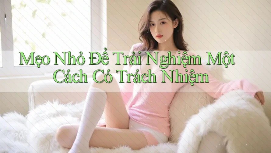 Mẹo Nhỏ Để Trải Nghiệm Một Cách Có Trách Nhiệm