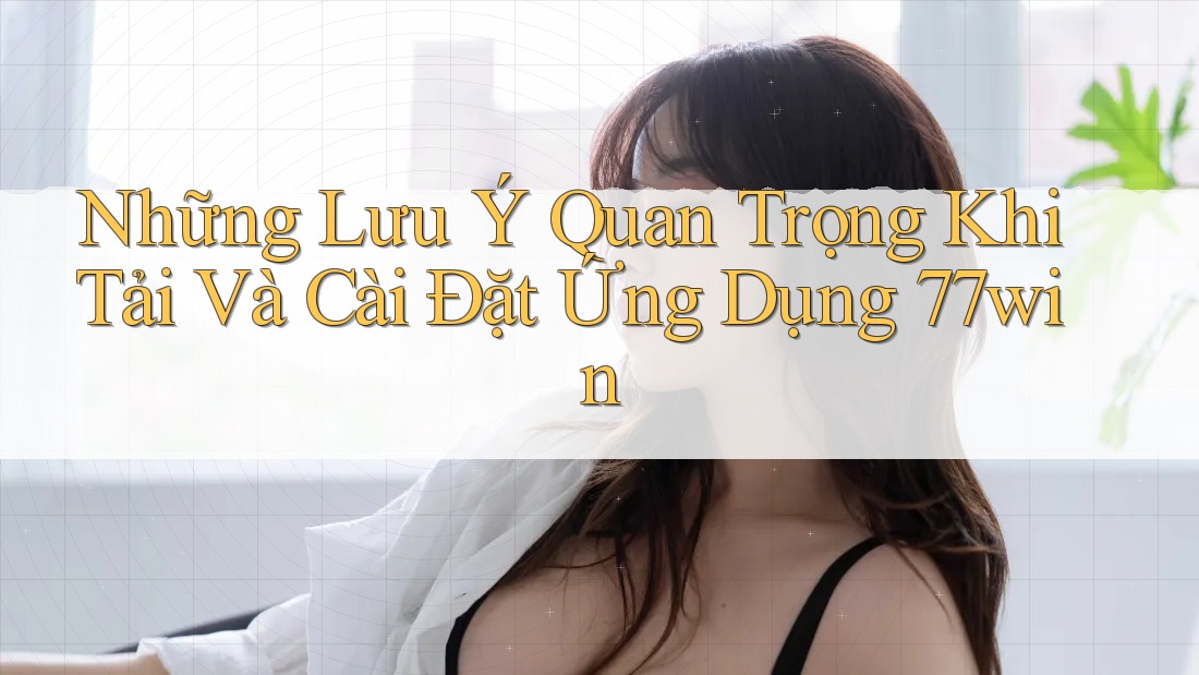 Những Lưu Ý Quan Trọng Khi Tải Và Cài Đặt Ứng Dụng 77win
