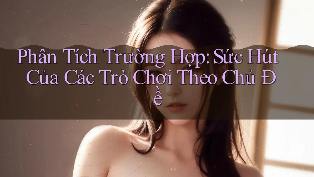 Phân Tích Trường Hợp: Sức Hút Của Các Trò Chơi Theo Chủ Đề Phân Tích Trường Hợp: Sức Hút Của Các Trò Chơi Theo Chủ Đề