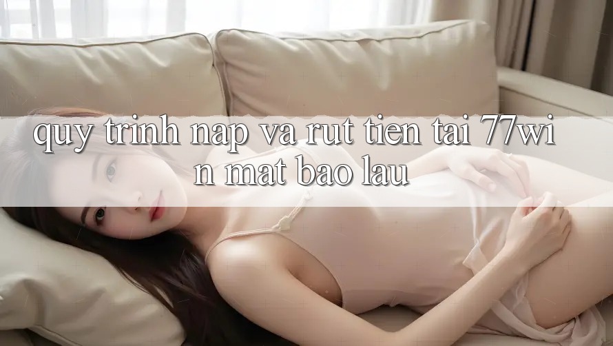 Quy trình nạp và rút tiền tại 77win mất bao lâu?