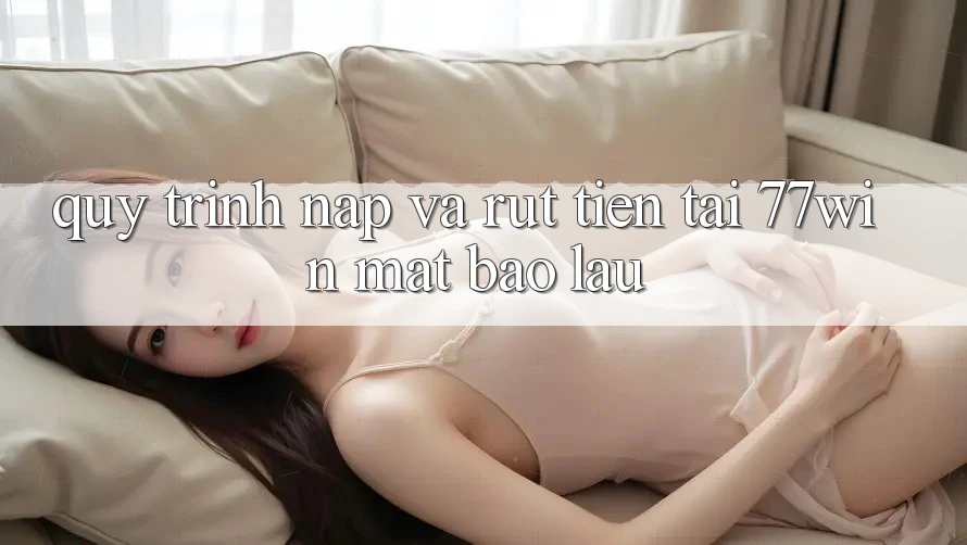 Quy trình nạp và rút tiền tại 77win mất bao lâu?