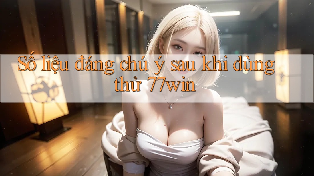 Số liệu đáng chú ý sau khi dùng thử 77win
