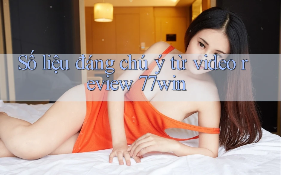 Số liệu đáng chú ý từ video review 77win