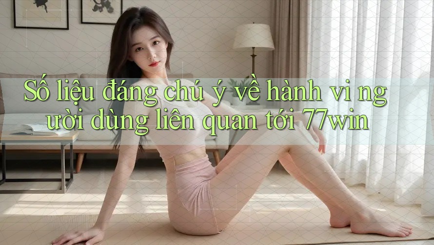 Số liệu đáng chú ý về hành vi người dùng liên quan tới 77win