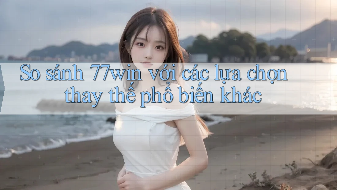 So sánh 77win với các lựa chọn thay thế phổ biến khác