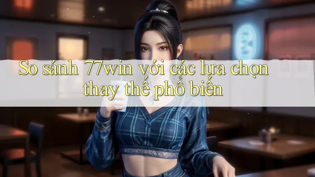 So sánh 77win với các lựa chọn thay thế phổ biến