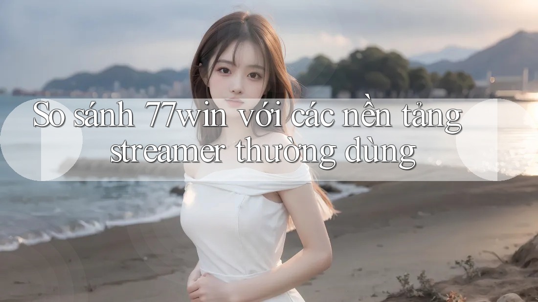 So sánh 77win với các nền tảng streamer thường dùng