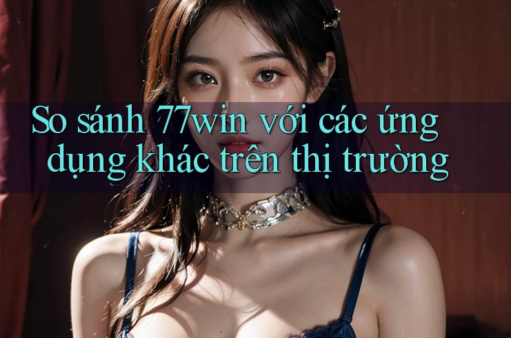 So sánh 77win với các ứng dụng khác trên thị trường