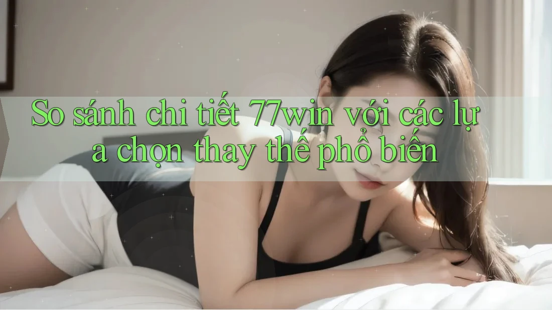 So sánh chi tiết 77win với các lựa chọn thay thế phổ biến