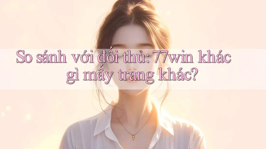So sánh với đối thủ: 77win khác gì mấy trang khác?